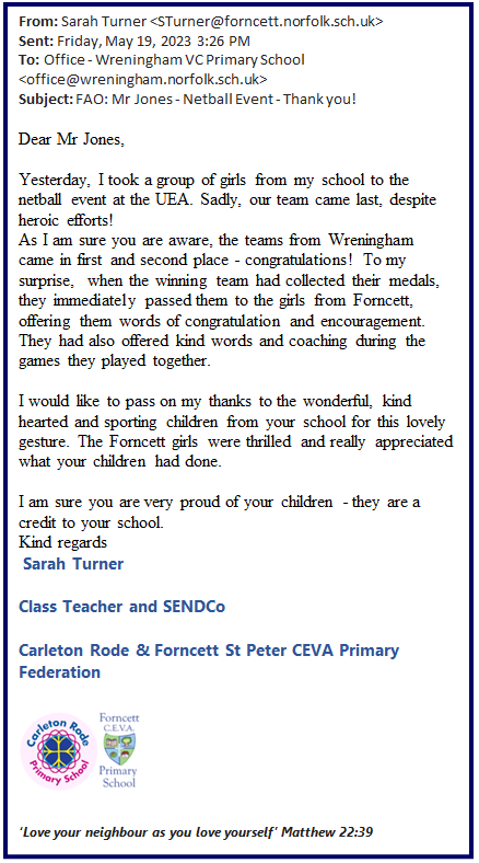 Text Box: From: Sarah Turner <STurner@forncett.norfolk.sch.uk>  Sent: Friday, May 19, 2023 3:26 PM  To: Office - Wreningham VC Primary School <office@wreningham.norfolk.sch.uk>  Subject: FAO: Mr Jones - Netball Event - Thank you!     Dear Mr Jones,      Yesterday, I took a group of girls from my school to the netball event at the UEA. Sadly, our team came last, despite heroic efforts!   As I am sure you are aware, the teams from Wreningham came in first and second place - congratulations! To my surprise,  when the winning team had collected their medals, they immediately passed them to the girls from Forncett, offering them words of congratulation and encouragement. They had also offered kind words and coaching during the games they played together.     I would like to pass on my thanks to the wonderful, kind hearted and sporting children from your school for this lovely gesture. The Forncett girls were thrilled and really appreciated what your children had done.     I am sure you are very proud of your children - they are a credit to your school.  Kind regards   Sarah Turner  Class Teacher and SENDCo  Carleton Rode & Forncett St Peter CEVA Primary Federation     ‘Love your neighbour as you love yourself’ Matthew 22:39         